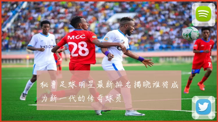 秘鲁足球明星最新排名揭晓谁将成为新一代的传奇球员