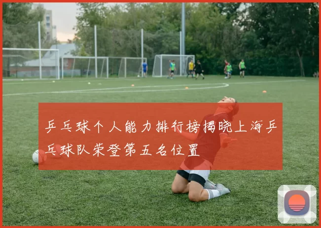 乒乓球个人能力排行榜揭晓上海乒乓球队荣登第五名位置