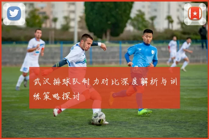 武汉排球队耐力对比深度解析与训练策略探讨