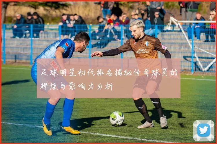 足球明星初代排名揭秘传奇球员的辉煌与影响力分析
