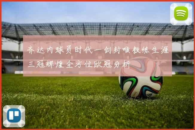 齐达内球员时代一剑封喉教练生涯三冠辉煌全方位欧冠分析
