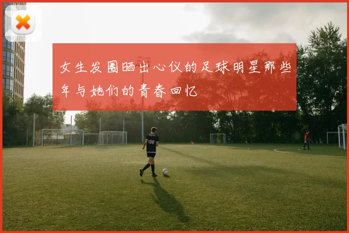 女生发圈晒出心仪的足球明星那些年与她们的青春回忆