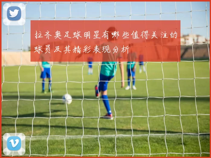 拉齐奥足球明星有哪些值得关注的球员及其精彩表现分析