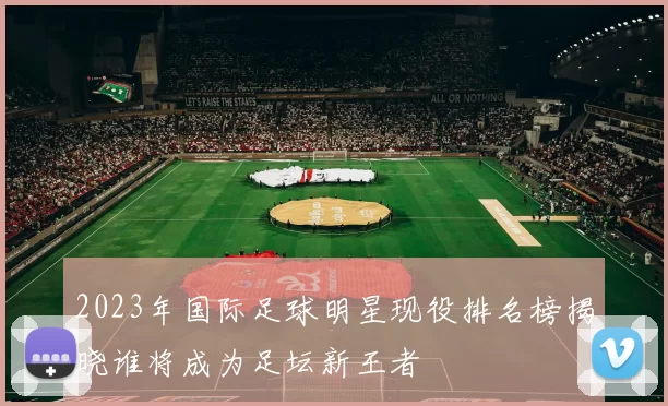 2023年国际足球明星现役排名榜揭晓谁将成为足坛新王者