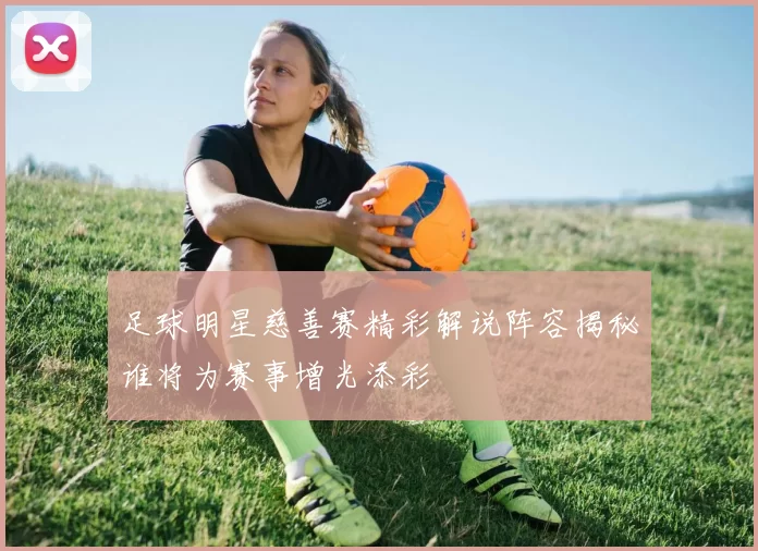 足球明星慈善赛精彩解说阵容揭秘谁将为赛事增光添彩