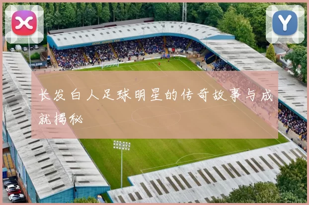 长发白人足球明星的传奇故事与成就揭秘
