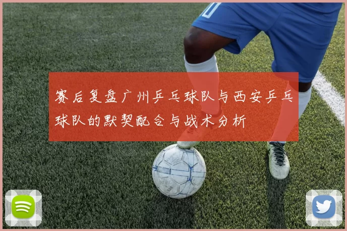 赛后复盘广州乒乓球队与西安乒乓球队的默契配合与战术分析