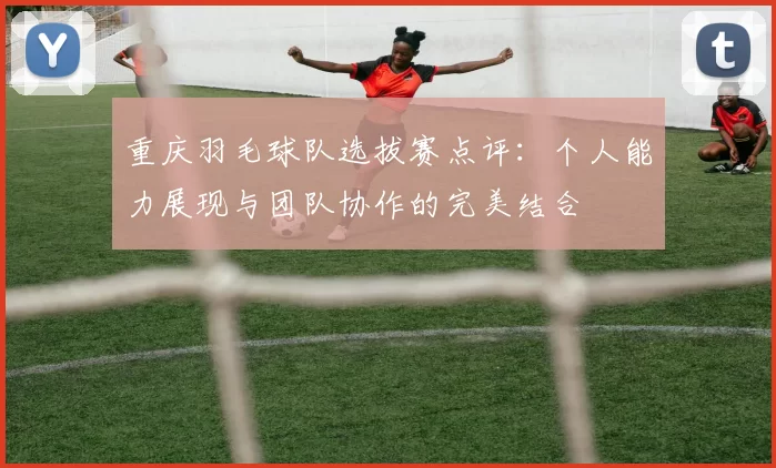 重庆羽毛球队选拔赛点评：个人能力展现与团队协作的完美结合