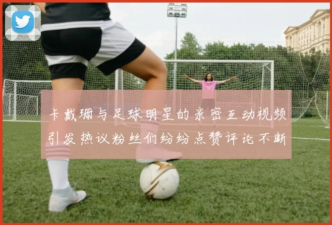 卡戴珊与足球明星的亲密互动视频引发热议粉丝们纷纷点赞评论不断