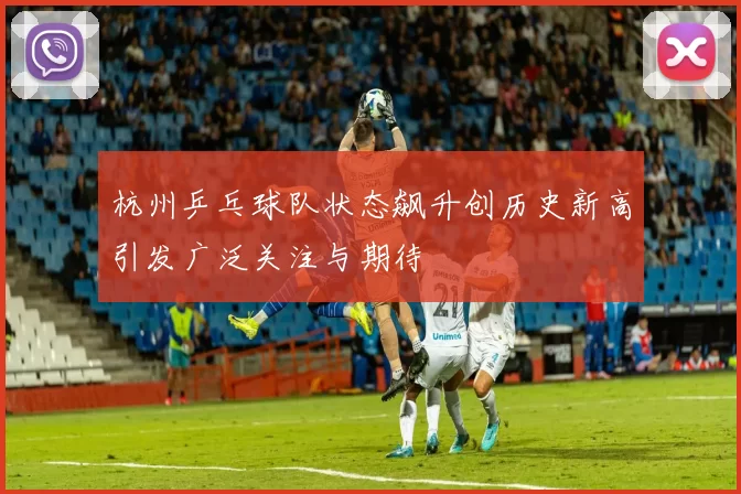 杭州乒乓球队状态飙升创历史新高引发广泛关注与期待