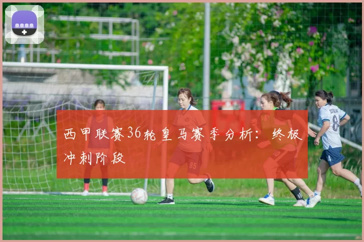 西甲联赛36轮皇马赛季分析：终极冲刺阶段