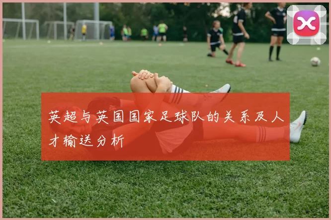 英超与英国国家足球队的关系及人才输送分析