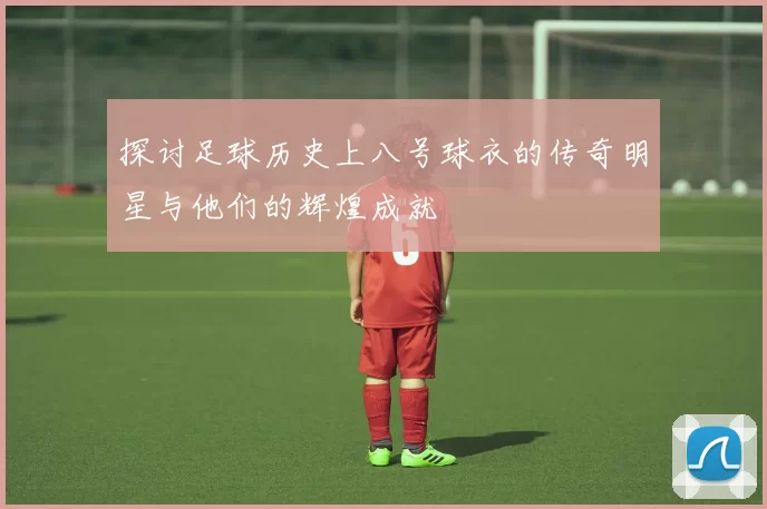 探讨足球历史上八号球衣的传奇明星与他们的辉煌成就