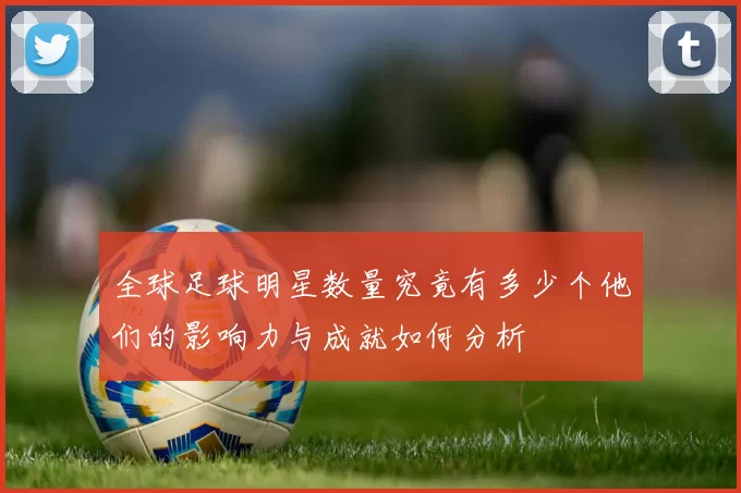 全球足球明星数量究竟有多少个他们的影响力与成就如何分析