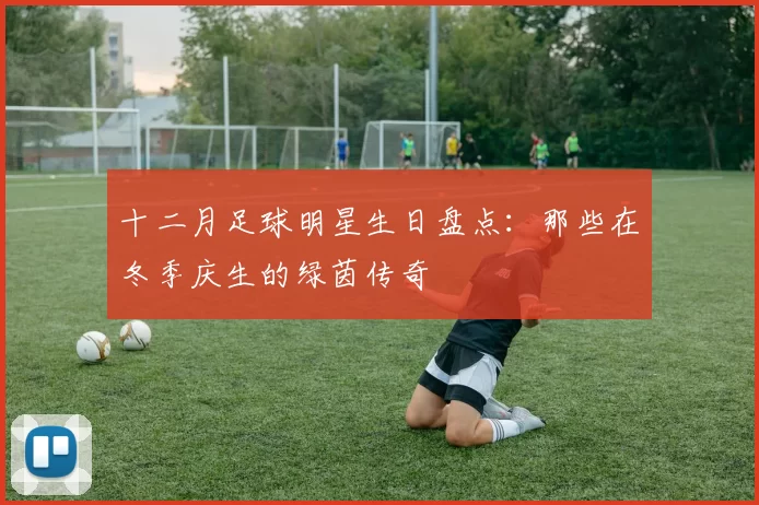十二月足球明星生日盘点：那些在冬季庆生的绿茵传奇