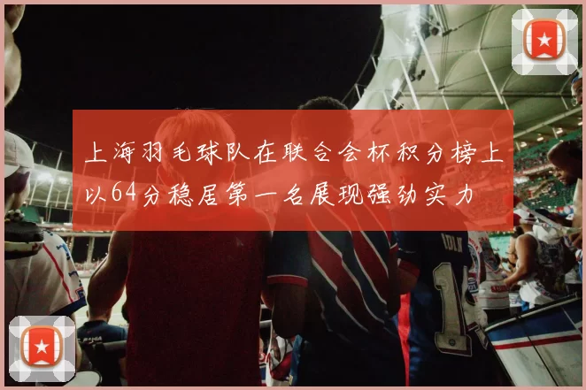 上海羽毛球队在联合会杯积分榜上以64分稳居第一名展现强劲实力