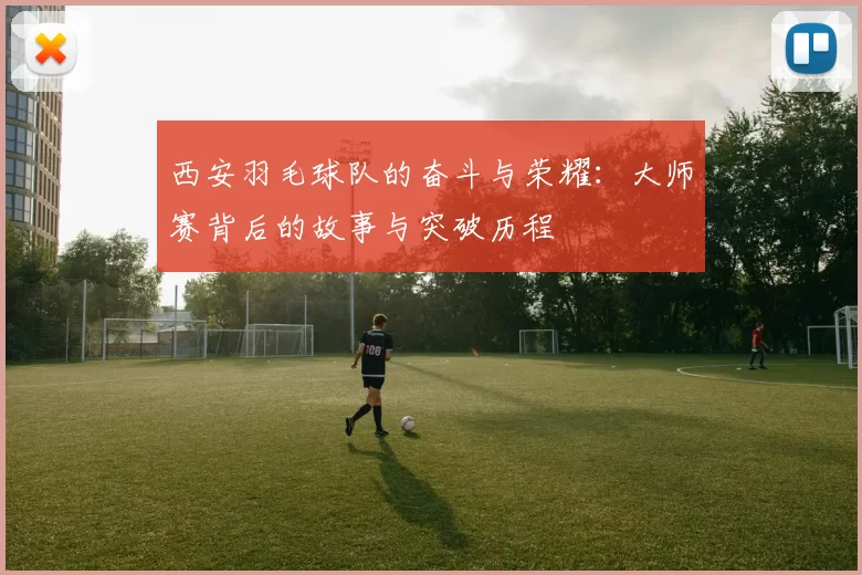 西安羽毛球队的奋斗与荣耀：大师赛背后的故事与突破历程