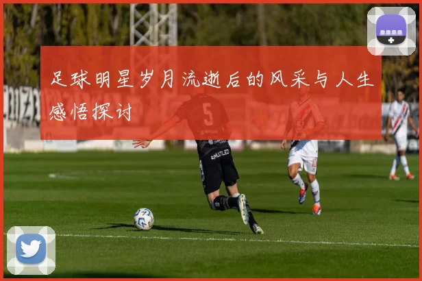 足球明星岁月流逝后的风采与人生感悟探讨