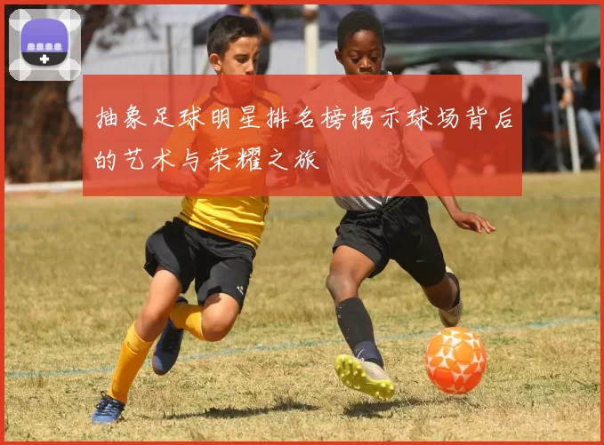 抽象足球明星排名榜揭示球场背后的艺术与荣耀之旅