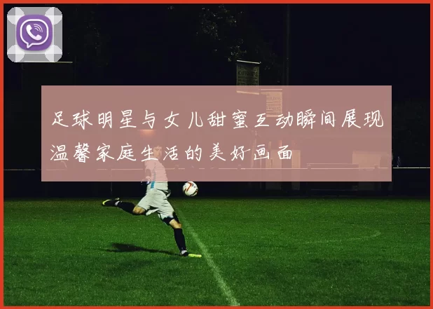 足球明星与女儿甜蜜互动瞬间展现温馨家庭生活的美好画面