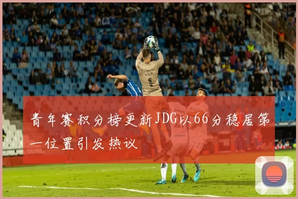 青年赛积分榜更新JDG以66分稳居第一位置引发热议