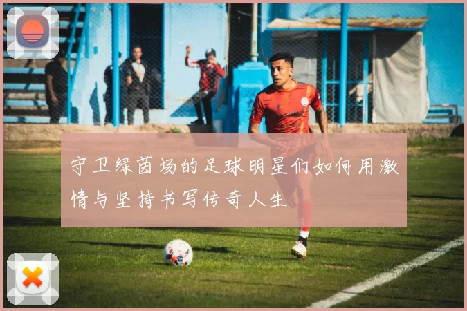 守卫绿茵场的足球明星们如何用激情与坚持书写传奇人生