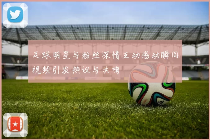 足球明星与粉丝深情互动感动瞬间视频引发热议与共鸣
