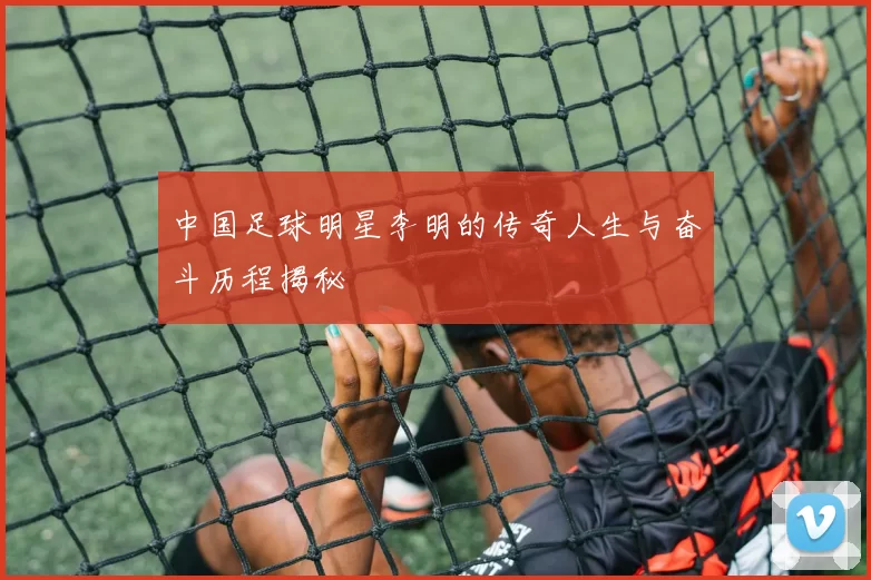 中国足球明星李明的传奇人生与奋斗历程揭秘