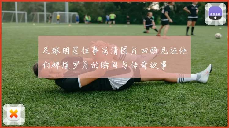 足球明星往事高清图片回顾见证他们辉煌岁月的瞬间与传奇故事
