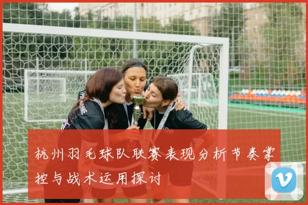 杭州羽毛球队联赛表现分析节奏掌控与战术运用探讨