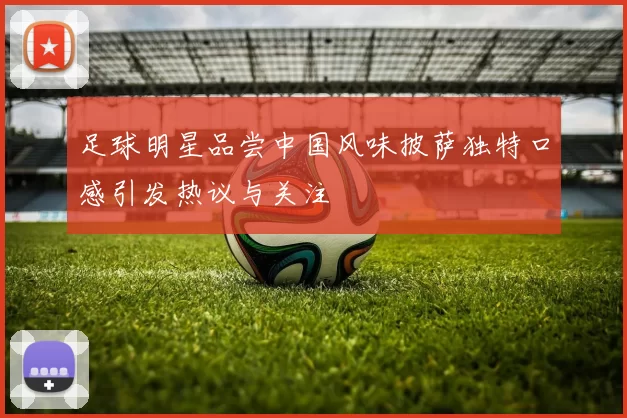 足球明星品尝中国风味披萨独特口感引发热议与关注