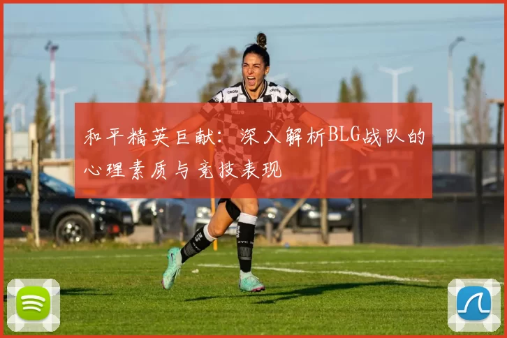 和平精英巨献：深入解析BLG战队的心理素质与竞技表现