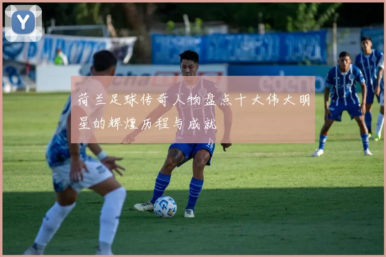 荷兰足球传奇人物盘点十大伟大明星的辉煌历程与成就