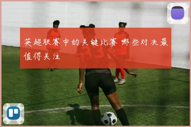 英超联赛中的关键比赛 哪些对决最值得关注