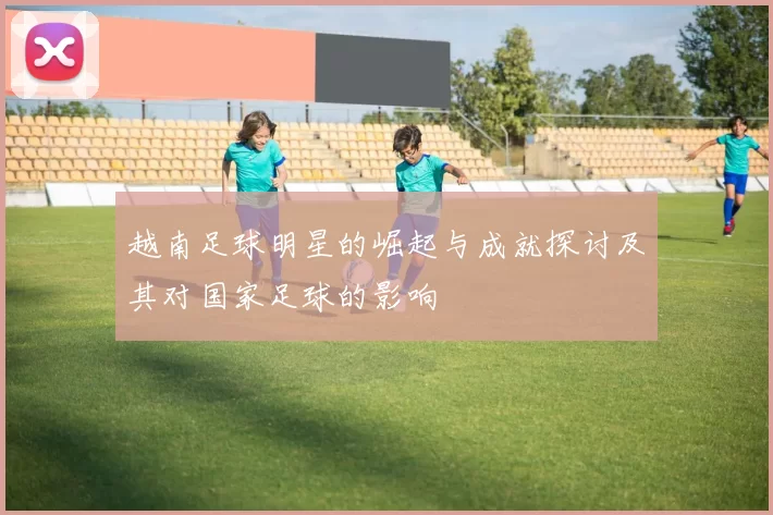 越南足球明星的崛起与成就探讨及其对国家足球的影响