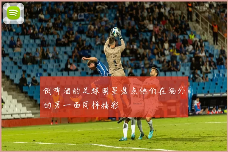 倒啤酒的足球明星盘点他们在场外的另一面同样精彩