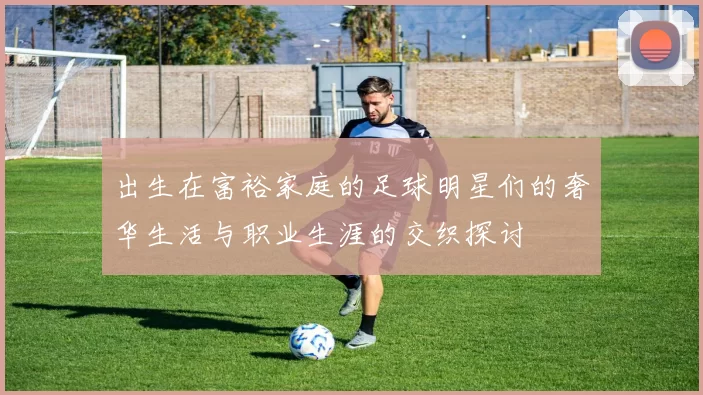 出生在富裕家庭的足球明星们的奢华生活与职业生涯的交织探讨