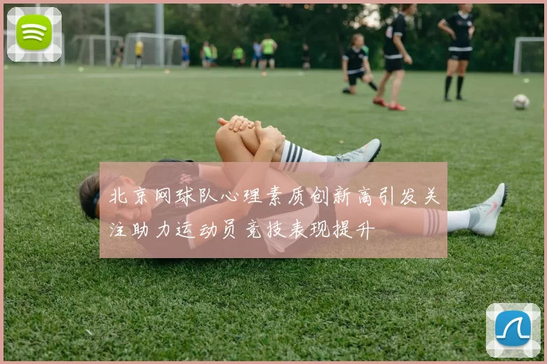 北京网球队心理素质创新高引发关注助力运动员竞技表现提升