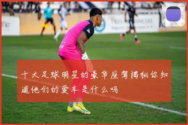 十大足球明星的豪华座驾揭秘你知道他们的爱车是什么吗