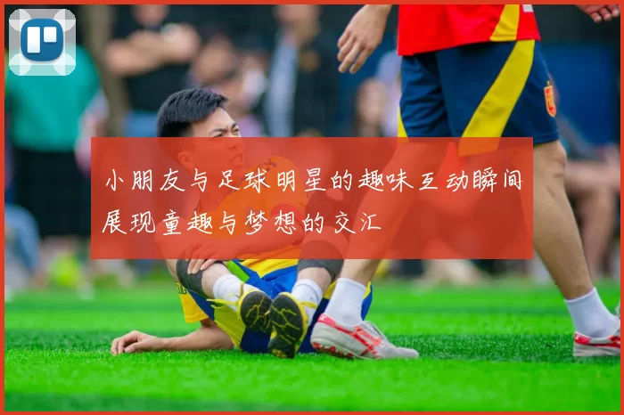 小朋友与足球明星的趣味互动瞬间展现童趣与梦想的交汇