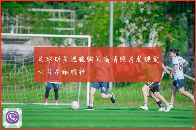 足球明星温暖瞬间高清照片展现爱心与奉献精神
