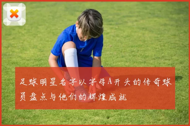 足球明星名字以字母A开头的传奇球员盘点与他们的辉煌成就